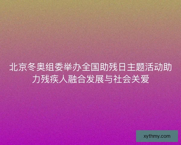 北京冬奥组委举办全国助残日主题活动助力残疾人融合发展与社会关爱